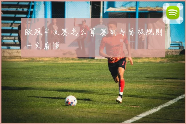 欧冠半决赛怎么算 赛制与晋级规则一文看懂