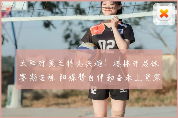 太阳对莫兰特无兴趣!格林开启休赛期苦练 阳媒赞自律勤奋未上货架