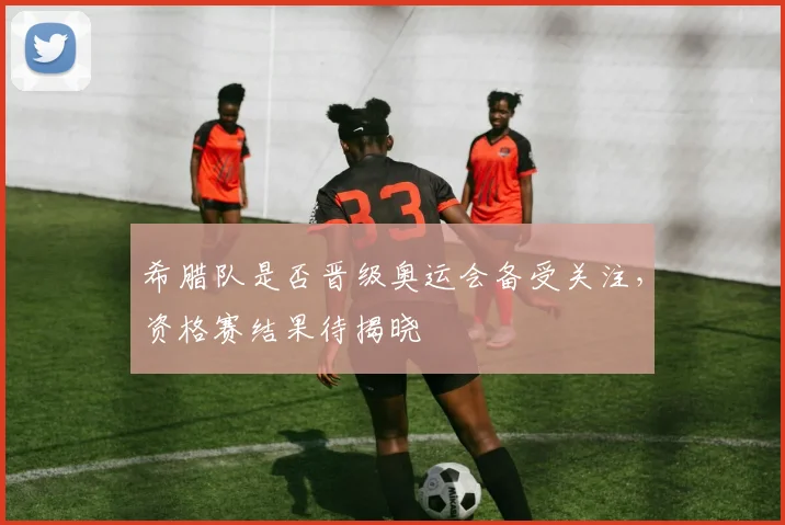 希腊队是否晋级奥运会备受关注,资格赛结果待揭晓