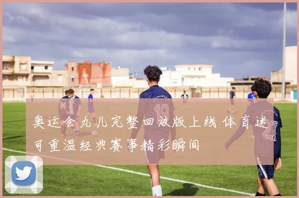 奥运会九儿完整回放版上线 体育迷可重温经典赛事精彩瞬间