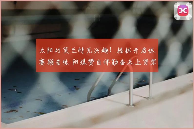 太阳对莫兰特无兴趣!格林开启休赛期苦练 阳媒赞自律勤奋未上货架