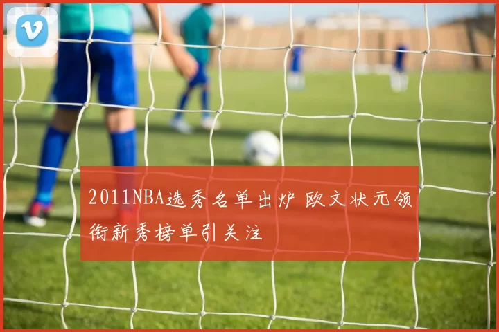 2011NBA选秀名单出炉 欧文状元领衔新秀榜单引关注