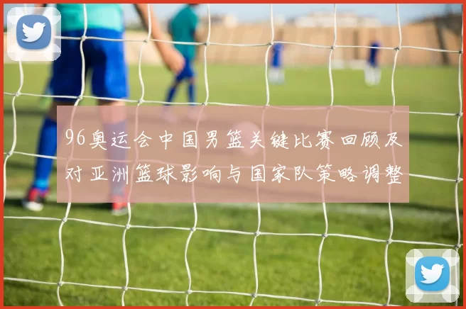 96奥运会中国男篮关键比赛回顾及对亚洲篮球影响与国家队策略调整看点