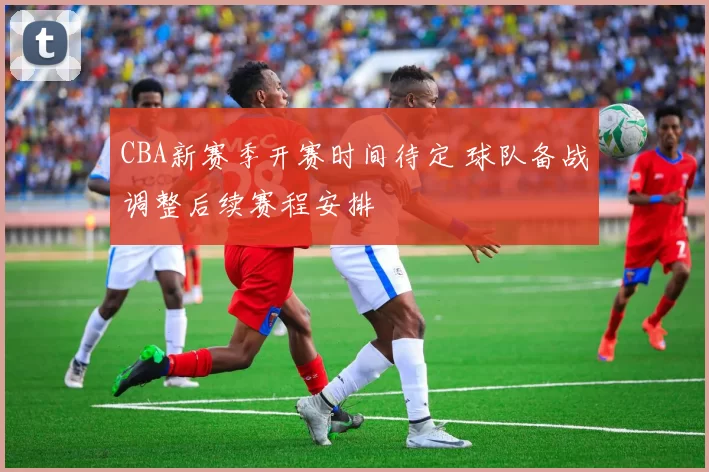 CBA新赛季开赛时间待定 球队备战调整后续赛程安排