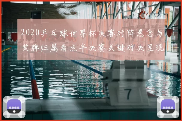 2020乒乓球世界杯决赛对阵悬念与奖牌归属看点半决赛关键对决呈现