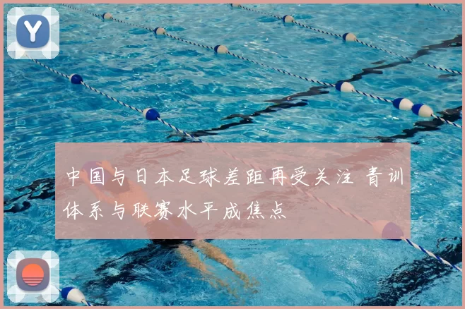 中国与日本足球差距再受关注 青训体系与联赛水平成焦点