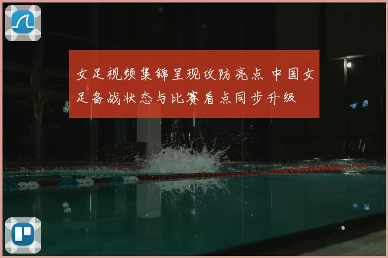女足视频集锦呈现攻防亮点 中国女足备战状态与比赛看点同步升级