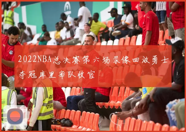 2022NBA总决赛第六场录像回放勇士夺冠库里率队收官