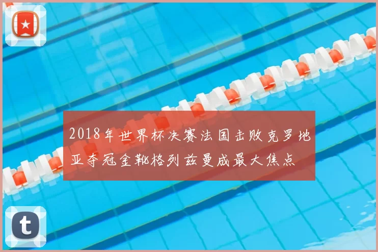 2018年世界杯决赛法国击败克罗地亚夺冠金靴格列兹曼成最大焦点