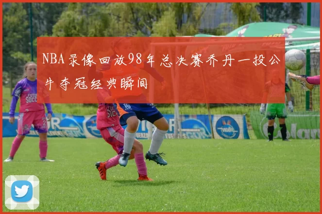 NBA录像回放98年总决赛乔丹一投公牛夺冠经典瞬间