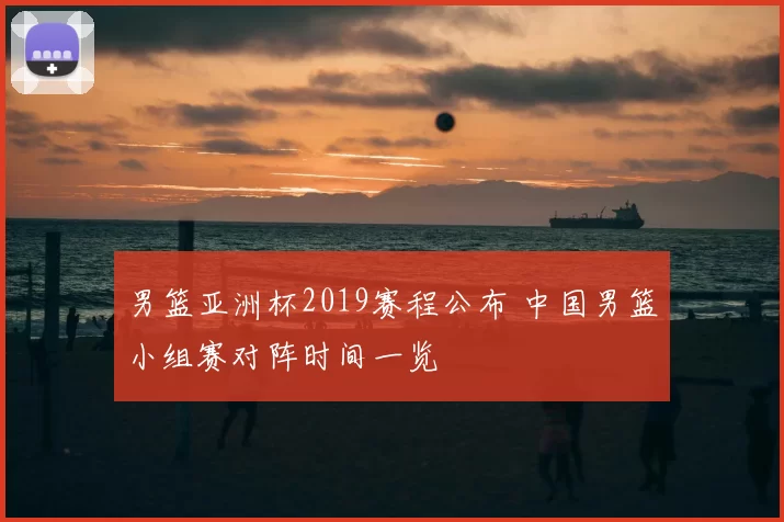 男篮亚洲杯2019赛程公布 中国男篮小组赛对阵时间一览