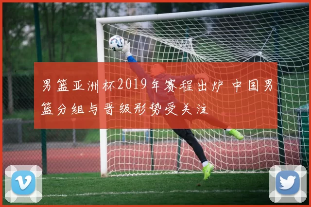 男篮亚洲杯2019年赛程出炉 中国男篮分组与晋级形势受关注