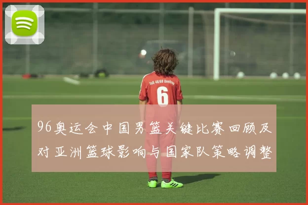 96奥运会中国男篮关键比赛回顾及对亚洲篮球影响与国家队策略调整看点