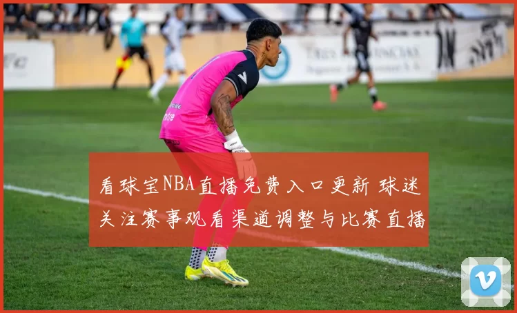 看球宝NBA直播免费入口更新 球迷关注赛事观看渠道调整与比赛直播安排