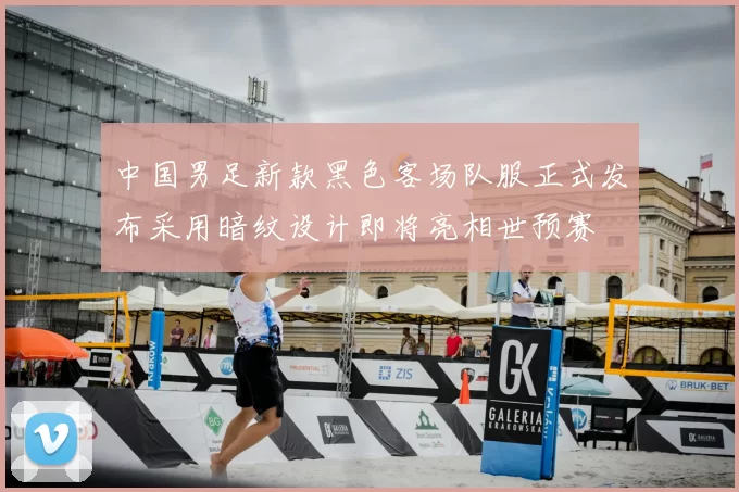 中国男足新款黑色客场队服正式发布采用暗纹设计即将亮相世预赛