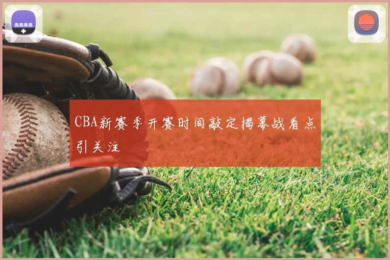 CBA新赛季开赛时间敲定揭幕战看点引关注