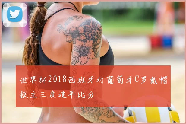 世界杯2018西班牙对葡萄牙C罗戴帽救主三度追平比分