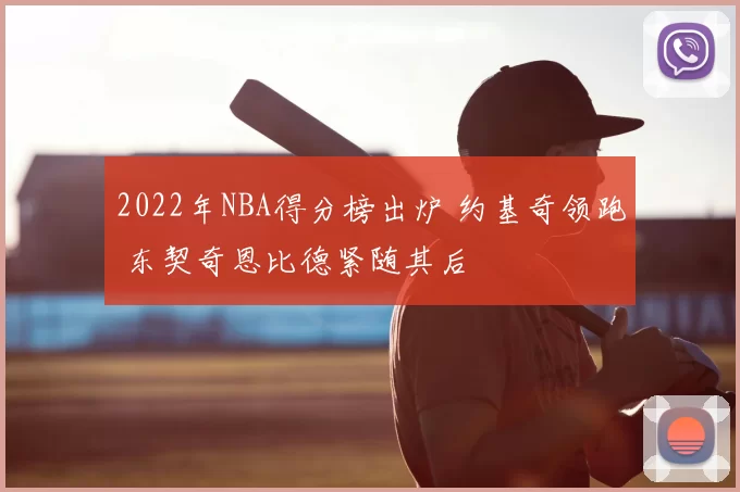 2022年NBA得分榜出炉 约基奇领跑 东契奇恩比德紧随其后