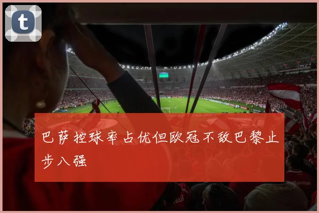 巴萨控球率占优但欧冠不敌巴黎止步八强