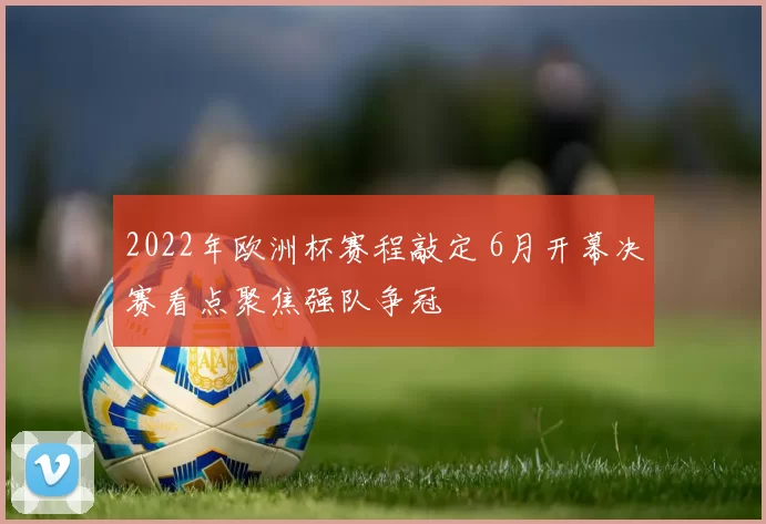 2022年欧洲杯赛程敲定 6月开幕决赛看点聚焦强队争冠