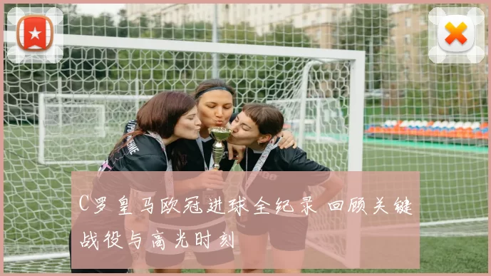 C罗皇马欧冠进球全纪录 回顾关键战役与高光时刻