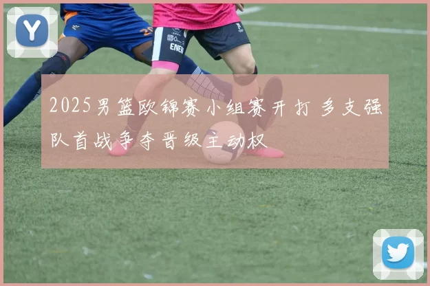 2025男篮欧锦赛小组赛开打 多支强队首战争夺晋级主动权