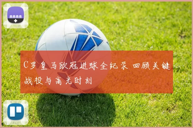 C罗皇马欧冠进球全纪录 回顾关键战役与高光时刻