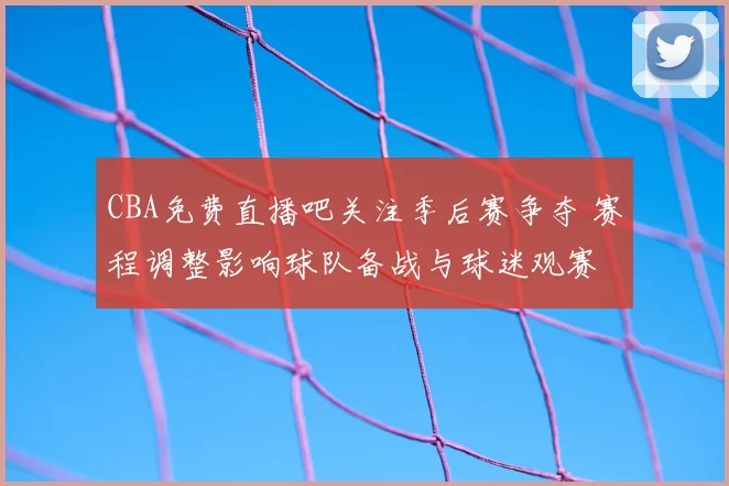 CBA免费直播吧关注季后赛争夺 赛程调整影响球队备战与球迷观赛