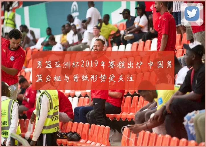 男篮亚洲杯2019年赛程出炉 中国男篮分组与晋级形势受关注