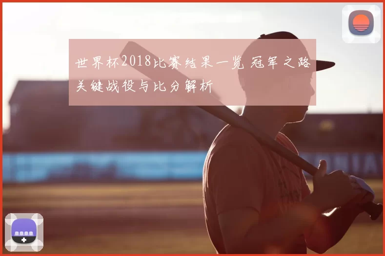 世界杯2018比赛结果一览 冠军之路关键战役与比分解析