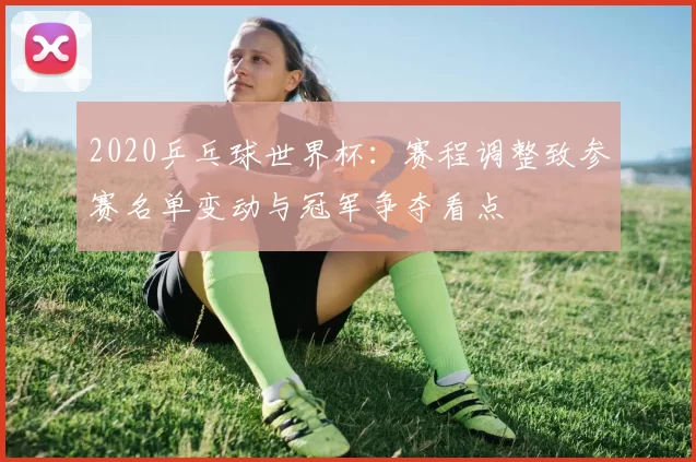 2020乒乓球世界杯：赛程调整致参赛名单变动与冠军争夺看点