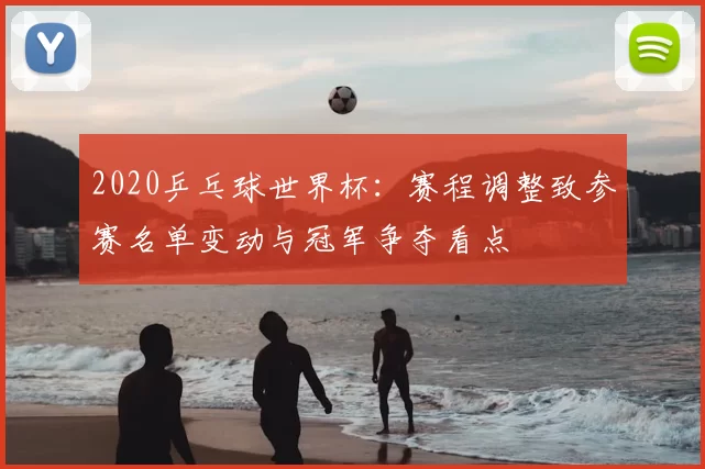 2020乒乓球世界杯：赛程调整致参赛名单变动与冠军争夺看点