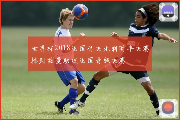 世界杯2018法国对决比利时半决赛格列兹曼助攻法国晋级决赛