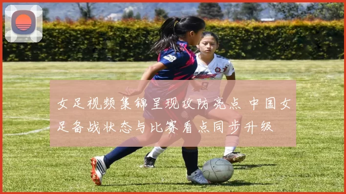 女足视频集锦呈现攻防亮点 中国女足备战状态与比赛看点同步升级