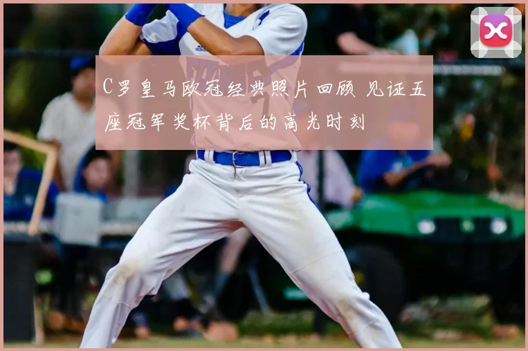 C罗皇马欧冠经典照片回顾 见证五座冠军奖杯背后的高光时刻