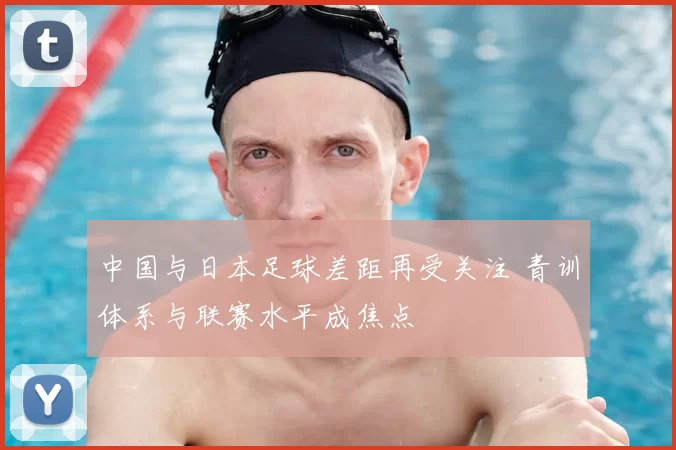 中国与日本足球差距再受关注 青训体系与联赛水平成焦点